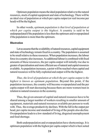 28
Optimumpopulationmeanstheidealpopulationrelativetothenatural
resources,stockofcapitalequipmentandstateoftechnology.Therewillbe
an ideal size of population at which per capita output (or real income per
head)willbethehighest.
In other words, optimum population is that level of population at
which per capita output is the highest. A country is said to be
underpopulatedifthepopulationislessthentheoptimumandoverpopulated
ifthepopulationismorethantheoptimum.
Illustration
Letusassumethattheavailabilityofnaturalresources,capitalequipment
andstateoftechnologyremainfixedinacountry.Thepopulationisassumed
tobesmallrelativetotheseresources.Whenpopulationincreases,thelabour
forceinacountryalsoincreases.Asadditionallabouriscombinedwithfixed
amounts of these resources, the per capita output will initially rise due to
greaterofspecialisationandmoreefficientuseofnaturalandcapitalresources
available.Aspopulationincreases,apointwillbereachedwhencapitaland
naturalresourceswillbefullyexploitedandoutputwillbethehighest.
Thus, the level of population at which the per capita output is the
highest is known as optimum population. Beyond this point, if the
population increases, the country will become overpopulated and the per
capita output will start decreasing because there are more women/men in
relationtonaturalresourcesintheeconomy.
Thus, the given amount of capital and natural resources have to be
shared among a larger number of workers resulting in smaller amount of
equipment, materials and natural resources available per person to work
with.Thus, theaverageproductivitydeclines.Withthefallintheoutputper
head, per capita income and standard of living of the people also decline.
Overpopulationleadstoalowstandardofliving,disguisedunemployment
and food shortage.
Both underpopulation and overpopulation have shortcomings. It is
optimum population with the highest per capita output which is best suited
 