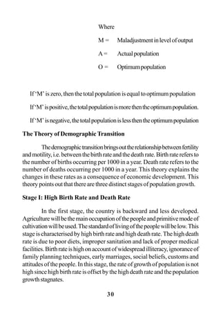 30
Where
M = Maladjustmentinlevelofoutput
A = Actualpopulation
O = Optimumpopulation
If‘M’iszero,thenthetotalpopulationisequaltooptimumpopulation
If‘M’ispositive,thetotalpopulationismorethentheoptimumpopulation.
If‘M’isnegative,thetotalpopulationislessthentheoptimumpopulation
The Theory of Demographic Transition
Thedemographictransitionbringsouttherelationshipbetweenfertility
andmotility,i.e.betweenthebirthrateandthedeathrate.Birthraterefersto
the number of births occurring per 1000 in a year. Death rate refers to the
number of deaths occurring per 1000 in a year. This theory explains the
changes in these rates as a consequence of economic development. This
theory points out that there are three distinct stages of population growth.
Stage I: High Birth Rate and Death Rate
In the first stage, the country is backward and less developed.
Agriculturewillbethemainoccupationofthepeopleandprimitivemodeof
cultivationwillbeused.Thestandardoflivingofthepeoplewillbelow.This
stage is characterised by high birth rate and high death rate. The high death
rate is due to poor diets, improper sanitation and lack of proper medical
facilities.Birthrateishighonaccountofwidespreadilliteracy,ignoranceof
family planning techniques, early marriages, social beliefs, customs and
attitudes of the people. In this stage, the rate of growth of population is not
high since high birth rate is offset by the high death rate and the population
growthstagnates.
 