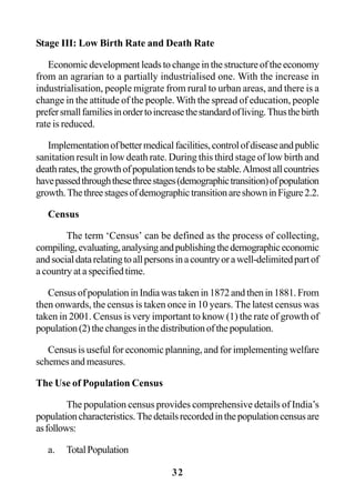 32
Stage III: Low Birth Rate and Death Rate
Economicdevelopmentleadstochangeinthestructureoftheeconomy
from an agrarian to a partially industrialised one. With the increase in
industrialisation, people migrate from rural to urban areas, and there is a
change in the attitude of the people. With the spread of education, people
prefersmallfamiliesinordertoincreasethestandardofliving.Thusthebirth
rate is reduced.
Implementationofbettermedicalfacilities,controlofdiseaseandpublic
sanitation result in low death rate. During this third stage of low birth and
deathrates,thegrowthofpopulationtendstobestable.Almostallcountries
havepassedthroughthesethreestages(demographictransition)ofpopulation
growth.ThethreestagesofdemographictransitionareshowninFigure2.2.
Census
The term ‘Census’ can be defined as the process of collecting,
compiling,evaluating,analysingandpublishingthedemographiceconomic
andsocialdatarelatingtoallpersonsinacountryorawell-delimitedpartof
a country at a specified time.
CensusofpopulationinIndiawastakenin1872andthenin1881.From
then onwards, the census is taken once in 10 years. The latest census was
taken in 2001. Census is very important to know (1) the rate of growth of
population(2)thechangesinthedistributionofthepopulation.
Census is useful for economic planning, and for implementing welfare
schemes and measures.
The Use of Population Census
The population census provides comprehensive details of India’s
populationcharacteristics.Thedetailsrecordedinthepopulationcensusare
asfollows:
a. TotalPopulation
 