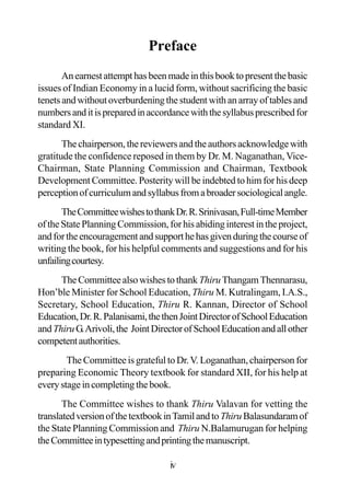 Preface
Anearnestattempthasbeenmadeinthisbooktopresentthebasic
issues of Indian Economy in a lucid form, without sacrificing the basic
tenets and without overburdening the student with an array of tables and
numbersanditispreparedinaccordancewiththesyllabusprescribedfor
standard XI.
Thechairperson,thereviewersandtheauthorsacknowledgewith
gratitude the confidence reposed in them by Dr. M. Naganathan, Vice-
Chairman, State Planning Commission and Chairman, Textbook
Development Committee. Posterity will be indebted to him for his deep
perceptionofcurriculumandsyllabusfromabroadersociologicalangle.
TheCommitteewishestothankDr.R.Srinivasan,Full-timeMember
of the State Planning Commission, for his abiding interest in the project,
andfortheencouragementandsupporthehasgivenduringthecourseof
writing the book, for his helpful comments and suggestions and for his
unfailingcourtesy.
TheCommitteealsowishestothank ThiruThangamThennarasu,
Hon’ble Minister for School Education, Thiru M. Kutralingam, I.A.S.,
Secretary, School Education, Thiru R. Kannan, Director of School
Education,Dr.R.Palanisami,thethenJointDirectorofSchoolEducation
andThiruG.Arivoli,the JointDirectorofSchoolEducationandallother
competentauthorities.
The Committee is grateful to Dr.V. Loganathan, chairperson for
preparing Economic Theory textbook for standard XII, for his help at
everystageincompletingthebook.
The Committee wishes to thank Thiru Valavan for vetting the
translatedversionofthetextbookinTamilandtoThiruBalasundaramof
the State Planning Commission and Thiru N.Balamurugan for helping
theCommitteeintypesettingandprintingthemanuscript.
iv
 