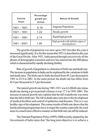 34
The growth of population was slow up to 1921 but after this year it
increasedsignificantly.Itisforthisreasonthat1921isdescribedastheyear
of the Great Divide.After 1921, India passed through successively all the
phases of demographic transition and now has entered into the fifth phase
whichischaracterisedbyrapidlydecliningfertility.
Rateofgrowthofpopulationisafunctionofbirthrateanddeathrate.
TheincreaseinpopulationinIndiacanbeexplainedbythevariationsinbirth
and death rates. The birth rate in India declined from 49.2 per thousand in
1901 to 25.8 in 2001. In the same period, the death rate has fallen from
42.6 per thousand to 8.5 per thousand.
The natural growth rate during 1901-1911 was 6.6 (Birth rate minus
death rate during a given period) whereas it was 17.3 in 1991-2001. The
increase in natural growth rate explains that the fall in death rate was more
thanthefallinbirthrate.Thefallindeathrateswereduetothedevelopment
of medical facilities and control of epidemics and diseases. This is a very
healthysignofdevelopment.Thecensusresultsofbirthrateshowsthatthe
familyplanningprogrammeshavetotargetthecountryespeciallytherural
areasinamuchmoreeffectivemannersothatbirthratecanstillbereduced.
TheNationalPopulationPolicy(NPP)-2000recentlyadoptedbythe
Government of India states that “the long term objective is to achieve a
1901 - 1921 0.19
1921 - 1951 1.22
1951 - 1981 2.14
1981 - 2001 1.80
Census
Years
Percentage
growth per
annum
Nature of Growth
StagnantPopulation
Steadygrowth
Rapidhighgrowth
High growth with definite signs of
slowingdown
 