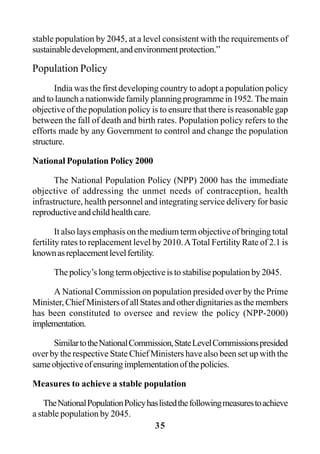 35
stable population by 2045, at a level consistent with the requirements of
sustainabledevelopment,andenvironmentprotection.”
Population Policy
India was the first developing country to adopt a population policy
and to launch a nationwide family planning programme in 1952. The main
objective of the population policy is to ensure that there is reasonable gap
between the fall of death and birth rates. Population policy refers to the
efforts made by any Government to control and change the population
structure.
National Population Policy 2000
The National Population Policy (NPP) 2000 has the immediate
objective of addressing the unmet needs of contraception, health
infrastructure, health personnel and integrating service delivery for basic
reproductiveandchildhealthcare.
It also lays emphasis on the medium term objective of bringing total
fertility rates to replacement level by 2010.ATotal Fertility Rate of 2.1 is
knownasreplacementlevelfertility.
Thepolicy’slongtermobjectiveistostabilisepopulationby2045.
A National Commission on population presided over by the Prime
Minister, Chief Ministers of all States and other dignitaries as the members
has been constituted to oversee and review the policy (NPP-2000)
implementation.
SimilartotheNationalCommission,StateLevelCommissionspresided
over by the respective State Chief Ministers have also been set up with the
sameobjectiveofensuringimplementationofthepolicies.
Measures to achieve a stable population
TheNationalPopulationPolicyhaslistedthefollowingmeasurestoachieve
a stable population by 2045.
 