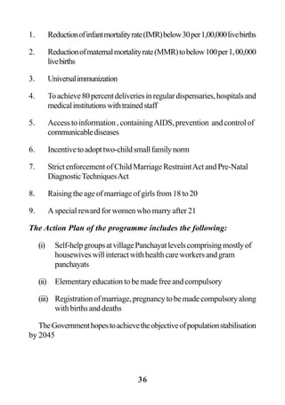 36
1. Reductionofinfantmortalityrate(IMR)below30per1,00,000livebirths
2. Reductionofmaternalmortalityrate(MMR)tobelow100per1,00,000
livebirths
3. Universalimmunization
4. Toachieve80percentdeliveriesinregulardispensaries,hospitalsand
medicalinstitutionswithtrainedstaff
5. Accesstoinformation,containingAIDS,prevention andcontrolof
communicablediseases
6. Incentivetoadopttwo-childsmallfamilynorm
7. Strict enforcement of Child Marriage RestraintAct and Pre-Natal
DiagnosticTechniquesAct
8. Raising the age of marriage of girls from 18 to 20
9. A special reward for women who marry after 21
The Action Plan of the programme includes the following:
(i) Self-helpgroupsatvillagePanchayatlevelscomprisingmostlyof
housewiveswillinteractwithhealthcareworkersandgram
panchayats
(ii) Elementary education to be made free and compulsory
(iii) Registrationofmarriage,pregnancytobemadecompulsoryalong
withbirthsanddeaths
TheGovernmenthopestoachievetheobjectiveofpopulationstabilisation
by 2045
 