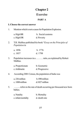 37
Chapter 2
Exercise
PART A
I. Choose the correct answer
1. MentionwhichisnotacauseforPopulationExplosion.
a.HighBR b. Social customs
c.HighDR d. Poverty
2. T.R. Malthus published his book “Essay on the Principles of
Population in
a. 1896 b. 1776
c. 1857 d. 1798
3. Population increases in a ……… ratio, as explained by Robert
Malthus.
a. Proportionate b.Geometric
c.Arithmetic d. Progressive
4. According 2001 Census, the population of India was
a.236million b.890million
c.1000million d.1027million
5. …….. refers to the rate of death occurring per thousand new born
babies.
a.Natality b.Mortality
c.infantmortality d. death rate
 