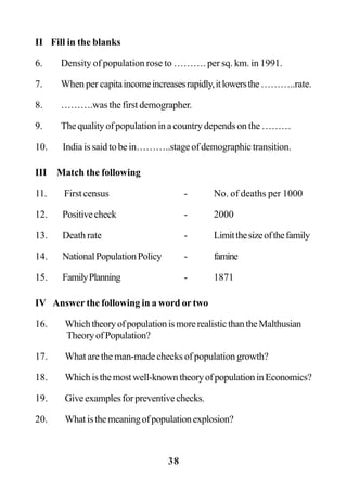 38
II Fill in the blanks
6. Density of population rose to ………. per sq. km. in 1991.
7. When per capitaincomeincreasesrapidly,itlowersthe………..rate.
8. ……….was the first demographer.
9. The quality of population in a country depends on the ………
10. India is said to be in………..stage of demographic transition.
III Match the following
11. First census - No. of deaths per 1000
12. Positivecheck - 2000
13. Death rate - Limitthesizeofthefamily
14. NationalPopulationPolicy - famine
15. FamilyPlanning - 1871
IV Answer the following in a word or two
16. WhichtheoryofpopulationismorerealisticthantheMalthusian
TheoryofPopulation?
17. What are the man-made checks of population growth?
18. Whichisthemostwell-knowntheoryofpopulationinEconomics?
19. Giveexamplesforpreventivechecks.
20. Whatisthemeaningofpopulationexplosion?
 