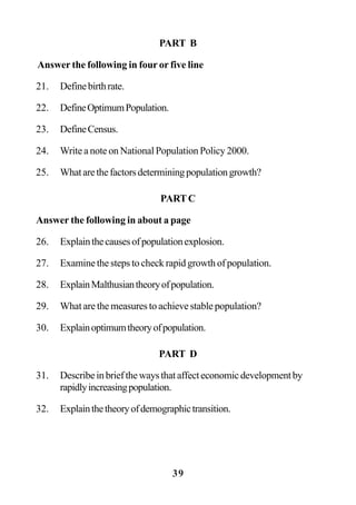 39
PART B
Answer the following in four or five line
21. Definebirthrate.
22. DefineOptimumPopulation.
23. DefineCensus.
24. Write a note on National Population Policy 2000.
25. Whatarethefactorsdeterminingpopulationgrowth?
PARTC
Answer the following in about a page
26. Explainthecausesofpopulationexplosion.
27. Examine the steps to check rapid growth of population.
28. ExplainMalthusiantheoryofpopulation.
29. What are the measures to achieve stable population?
30. Explainoptimumtheoryofpopulation.
PART D
31. Describeinbriefthewaysthataffecteconomicdevelopmentby
rapidlyincreasingpopulation.
32. Explainthetheoryofdemographictransition.
 