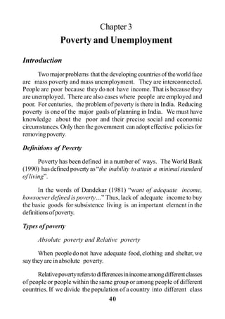 40
Chapter 3
Poverty and Unemployment
Introduction
Twomajorproblems thatthedevelopingcountriesoftheworldface
are mass poverty and mass unemployment. They are interconnected.
People are poor because they do not have income. That is because they
are unemployed. There are also cases where people are employed and
poor. For centuries, the problem of poverty is there in India. Reducing
poverty is one of the major goals of planning in India. We must have
knowledge about the poor and their precise social and economic
circumstances. Only then the government can adopt effective policies for
removingpoverty.
Definitions of Poverty
Poverty has been defined in a number of ways. The World Bank
(1990) has defined poverty as “the inability to attain a minimal standard
of living”.
In the words of Dandekar (1981) “want of adequate income,
howsoever defined is poverty…” Thus, lack of adequate income to buy
the basic goods for subsistence living is an important element in the
definitionsofpoverty.
Types of poverty
Absolute poverty and Relative poverty
When people do not have adequate food, clothing and shelter, we
say they are in absolute poverty.
Relativepovertyreferstodifferencesinincomeamongdifferentclasses
of people or people within the same group or among people of different
countries. If we divide the population of a country into different class
 
