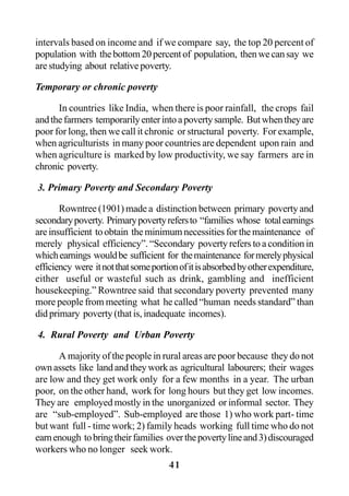41
intervals based on income and if we compare say, the top 20 percent of
population with thebottom20percentof population, thenwecansay we
are studying about relative poverty.
Temporary or chronic poverty
In countries like India, when there is poor rainfall, the crops fail
andthefarmers temporarilyenterintoapovertysample. Butwhentheyare
poor for long, then we call it chronic or structural poverty. For example,
when agriculturists in many poor countries are dependent upon rain and
when agriculture is marked by low productivity, we say farmers are in
chronic poverty.
3. Primary Poverty and Secondary Poverty
Rowntree (1901) made a distinction between primary poverty and
secondarypoverty. Primarypovertyrefersto “families whose totalearnings
areinsufficient toobtain theminimumnecessitiesforthemaintenance of
merely physical efficiency”. “Secondary poverty refers to a condition in
whichearnings wouldbe sufficient for themaintenance formerelyphysical
efficiency were itnotthatsomeportionofitisabsorbedbyotherexpenditure,
either useful or wasteful such as drink, gambling and inefficient
housekeeping.” Rowntree said that secondary poverty prevented many
more people from meeting what he called “human needs standard” than
did primary poverty (that is, inadequate incomes).
4. Rural Poverty and Urban Poverty
A majority of the people in rural areas are poor because they do not
ownassets like landandtheyworkas agricultural labourers; their wages
are low and they get work only for a few months in a year. The urban
poor, on the other hand, work for long hours but they get low incomes.
They are employed mostly in the unorganized or informal sector. They
are “sub-employed”. Sub-employed are those 1) who work part- time
but want full - time work; 2) family heads working full time who do not
earnenough tobringtheirfamilies overthepovertylineand3)discouraged
workers who no longer seek work.
 
