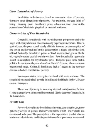 42
Other Dimensions of Poverty
In addition to the income based or economic view of poverty,
there are other dimensions of poverty. For example, one can think of
being housing poor, healthcare poor, education poor, poor in the
possession of desirable physical or mental attributes.
Characteristics of Poor Households
Generally, households with lowest income per person tend to be
large, with many children or economically dependent members. Over a
typical year, the poor spend nearly all their income on consumption of
onesortor anotherand halfofthis consumptionis likely tobeinthe form
offood. Naturally therelative prices of food staples (foodgrains,dhalls,
oil, vegetables) are crucial to their welfare. Poor households generally
invest in education for boys than for girls. The poor play little part in
politics.Inonesense theyare disenfranchised.Ofcourse, there aresome
exceptional cases. Crime, ill-health and lack of access to the poor are
considered other correlates of poverty.
Inmanycountries,povertyis correlated with casteand race. The
scheduled caste and tribal people in India and the Blacks in the USA are
classic examples.
The extent of poverty in a country depend mainly on two factors:
(1)theaverage levelofnationalincomeand (2)thedegreeofinequalityin
its distribution.
Poverty Line
PovertyLinereferstotheminimumincome,consumption,or,more
generally access to goods and services below which individuals are
considered to be poor.The poverty line is the expenditure level at which a
minimumcalorieintake andindispensablenon-food purchases areassured.
 