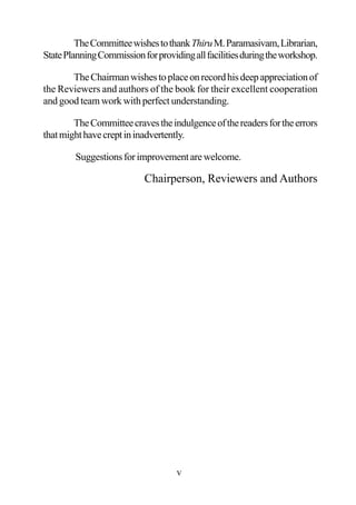 TheCommitteewishestothankThiruM.Paramasivam,Librarian,
StatePlanningCommissionforprovidingallfacilitiesduringtheworkshop.
TheChairmanwishestoplaceonrecordhisdeepappreciationof
the Reviewers and authors of the book for their excellent cooperation
and good team work with perfect understanding.
TheCommitteecravestheindulgenceofthereadersfortheerrors
thatmighthavecreptininadvertently.
Suggestionsforimprovementarewelcome.
Chairperson, Reviewers and Authors
v
 