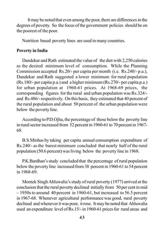 43
Itmaybenotedthatevenamongthepoor,therearedifferencesinthe
degrees of poverty. So the focus of the government policies should be on
the poorest of the poor.
Nutrition based poverty lines are used in many countries.
Poverty in India
Dandekar and Rath estimated the value of the diet with 2,250 calories
as the desired minimum level of consumption. While the Planning
Commission accepted Rs.20/- per capita per month (i.e. Rs.240/- p.a.),
Dandekar and Rath suggested a lower minimum for rural population
(Rs.180/- per capita p.a.) and a higher minimum (Rs.270/- per capita p.a.)
for urban population at 1960-61 prices. At 1968-69 prices, the
corresponding figures for the rural and urban population was Rs.324/-
and Rs.486/- respectively. On this basis, they estimated that 40 percent of
the rural population and about 50 percent of the urban population were
below the poverty line.
According to P.D.Ojha, the percentage of those below the poverty line
in rural sector increased from 52 percent in 1960-61 to 70 percent in 1967-
68.
B.S.Minhas by taking per capita annual consumption expenditure of
Rs.240/- as the barest minimum concluded that nearly half of the rural
population (50.6 percent) was living below the poverty line in 1968.
P.K.Bardhan’sstudy concludedthat thepercentage ofruralpopulation
belowthepovertyline increasedfrom38 percentin1960-61to54percent
in 1968-69.
Montek SinghAhluwalia’s study of rural poverty (1977) arrived at the
conclusionthattheruralpovertydeclined initiallyfrom 50percentinmid
– 1950s to around 40 percent in 1960-61, but increased to 56.5 percent
in1967-68. Whenever agricultural performancewasgood, rural poverty
declined andwheneveritwaspoor, itrose. Itmaybenotedthat Ahluwalia
used an expenditure level of Rs.15/- in 1960-61 prices for rural areas and
 