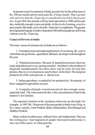 45
AtpresentasperGovernmentofIndia,povertylinefortheurbanareasis
Rs. 296 per month and for rural areas Rs. 276 per month. That is people
who earn less than Rs. 10 per day is considered to be below the poverty
line.As per GOI, this amount will buy food equivalent to 2200 calories per
day, medically enough, to prevent death.At this level of earning, even in a
poorcountrylikeIndia,survivalonRs.10perdayisanightmare.Thegreater
developmentaltragedyinIndiaisthatabout260millionpeoplearestillliving
without even Rs. 10 per day.
Causes of Poverty in India
The main causes of rural poverty in India are as follows :
1. Unemployment and underemployment: Even during the year in
whichtherearegoodrains, agricultural labourers donotgetworkthroughout
the year.
2. Population pressures : Because of population pressure, there are
many dependents per every earning member. And there is the problem of
disguised unemployment. On a farm, there may be work for only four
persons. But six or seven persons may be there on the farm. The marginal
productivity of the extra persons is almost zero.
3. Indian agriculture is marked by low productivity. So majority of
those engaged in agriculture are poor.
4. Amajority of people in rural areas do not have enough assets,
especiallyland. The mainreasonforthis istheconcentrationoflandinthe
handsof afewfamilies.
The regional variations in the incidence of poverty are also high. For
example, in1987-88, 58percentofthepoorpeopleinIndiawereliving in
five states, namely, Uttar Pradesh, Bihar, Maharashtra, West Bengal and
Madhya Pradesh.
Manyworkersinurbanareas suffered from sub-employment.Theyare
the working poor. And migration of people from rural to urban areas is
also one of the causes of urban poverty.
 