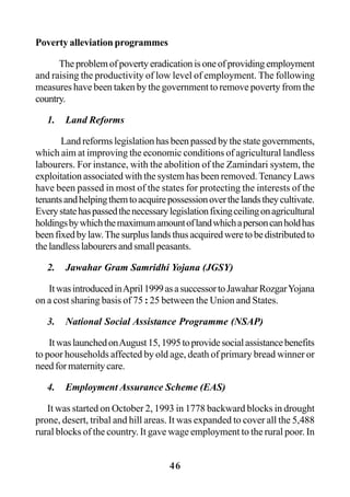 46
Poverty alleviation programmes
Theproblemofpovertyeradicationisoneofprovidingemployment
and raising the productivity of low level of employment. The following
measures have been taken by the government to remove poverty from the
country.
1. Land Reforms
Land reforms legislation has been passed by the state governments,
which aim at improving the economic conditions of agricultural landless
labourers. For instance, with the abolition of the Zamindari system, the
exploitation associated with the system has been removed.Tenancy Laws
have been passed in most of the states for protecting the interests of the
tenantsandhelpingthemtoacquirepossessionoverthelandstheycultivate.
Everystatehaspassedthenecessarylegislationfixingceilingonagricultural
holdingsbywhichthemaximumamountoflandwhichapersoncanholdhas
beenfixedbylaw.Thesurpluslandsthusacquiredweretobedistributedto
thelandlesslabourersandsmallpeasants.
2. Jawahar Gram Samridhi Yojana (JGSY)
ItwasintroducedinApril1999asasuccessortoJawaharRozgarYojana
on a cost sharing basis of 75 : 25 between the Union and States.
3. National Social Assistance Programme (NSAP)
ItwaslaunchedonAugust15,1995toprovidesocialassistancebenefits
to poor households affected by old age, death of primary bread winner or
need for maternity care.
4. Employment Assurance Scheme (EAS)
It was started on October 2, 1993 in 1778 backward blocks in drought
prone, desert, tribal and hill areas. It was expanded to cover all the 5,488
rural blocks of the country. It gave wage employment to the rural poor. In
 