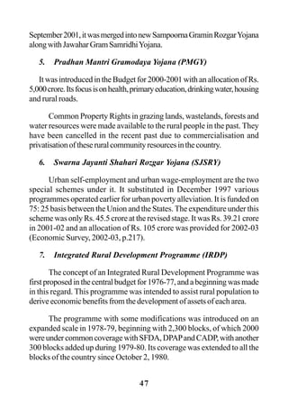 47
September2001,itwasmergedintonewSampoornaGraminRozgarYojana
alongwithJawaharGramSamridhiYojana.
5. Pradhan Mantri Gramodaya Yojana (PMGY)
It was introduced in the Budget for 2000-2001 with an allocation of Rs.
5,000crore.Itsfocusisonhealth,primaryeducation,drinkingwater,housing
and rural roads.
Common Property Rights in grazing lands, wastelands, forests and
water resources were made available to the rural people in the past. They
have been cancelled in the recent past due to commercialisation and
privatisationoftheseruralcommunityresourcesinthecountry.
6. Swarna Jayanti Shahari Rozgar Yojana (SJSRY)
Urban self-employment and urban wage-employment are the two
special schemes under it. It substituted in December 1997 various
programmes operated earlier for urban poverty alleviation. It is funded on
75: 25 basis between the Union and the States. The expenditure under this
scheme was only Rs. 45.5 crore at the revised stage. It was Rs. 39.21 crore
in 2001-02 and an allocation of Rs. 105 crore was provided for 2002-03
(Economic Survey, 2002-03, p.217).
7. Integrated Rural Development Programme (IRDP)
The concept of an Integrated Rural Development Programme was
firstproposedinthecentralbudgetfor1976-77,andabeginningwasmade
in this regard. This programme was intended to assist rural population to
derive economic benefits from the development of assets of each area.
The programme with some modifications was introduced on an
expanded scale in 1978-79, beginning with 2,300 blocks, of which 2000
wereundercommoncoveragewithSFDA,DPAPandCADP,withanother
300 blocks added up during 1979-80. Its coverage was extended to all the
blocks of the country since October 2, 1980.
 
