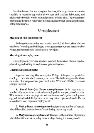 48
Besides the smaller and marginal farmers, this programme was more
specific in regard to agricultural workers and landless labourers, and
additionallybroughtwithinitspurviewruralartisansalso.Theprogramme
emphasisedthefamilyratherthantheindividualapproachintheidentification
ofthebeneficiaries.
Unemployment
Meaning of Full Employment
Fullemploymentreferstoasituationinwhichalltheworkerswhoare
capable of working and willing to work get an employment at reasonable
wages. It does not imply that all adults have jobs.
Meaning of unemployment
Unemploymentreferstoasituationinwhichtheworkerswhoarecapable
ofworkingandwillingtoworkdonotgetemployment.
Unemployment Estimates
Apersonworking8hoursadayfor73daysoftheyearisregardedas
employed on a standard person year basis. The following are the three
estimates of unemployment generated in the 27th
round of NSS (National
SampleSurvey).
1. Usual Principal Status unemployment: It is measured as
number of persons who remained unemployed for a major part of the year.
Thismeasureismoreappropriatetothoseinsearchofregularemployment
e.g., educated and skilled persons who may not accept casual work. This is
also referred to as ‘open unemployment’.
2. Weekly Status unemployment: It refers to the number of persons
who did not find even an hour of work during the survey week.
3. Daily Status unemployment: It refers to the number of persons
who did not find work on a day or some days during the survey week.
 