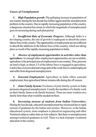 49
Causes of Unemployment
1. High Population growth:The galloping increase in population of
ourcountryduringthelastdecadehasfurtheraggravatedtheunemployment
probleminthecountry.Duetorapidlyincreasingpopulationofthecountry,
a dangerous situation has arisen in which the magnitude of unemployment
goesonincreasingduringeachplanperiod.
2. Insufficient Rate of Economic Progress: Although India is a
developing country, the rate of growth is inadequate to absorb the entire
labourforceinthecountry.Theopportunitiesofemploymentarenotsufficient
to absorb the additions in the labour force of the country, which are taking
placeasresultoftherapidlyincreasingpopulationinIndia.
3. Absence of employment opportunities in activities other than
agriculture:As enough other employment opportunities are not available,
agricultureistheprincipalareaofemploymentinourcountry.Thus,pressure
on land is high, as about 2/3 of the labour force is engaged in agriculture.
Landisthusovercrowdedandalargepartoftheworkforceisunderemployed
andsufferfromdisguisedunemployment.
4. Seasonal Employment: Agriculture in India offers seasonal
employment;thusagriculturallabourremainsidleduringtheoff-season.
5. Joint Family System: Existence of joint family system in India
promotesdisguisedunemployment.Usuallythemembersofafamilywork
on their family farms or do family business. There are more workers on a
familyfarmthanwhatwouldbeneededonthem.
6. Increasing turnout of students from Indian Universities:
Duringthelastdecade,educatedunemploymenthasincreasedduetorapid
turnout of graduates by the Indian universities. Moreover, in the Indian
educational system, more emphasis is placed on engineering and other
TechnicalsubjectsratherthanonArtssubjects.Butthereisunemployment
amongst technical graduates as well. There is a lack of proper vocational
educationinthecountry.
 