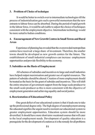 51
3. Problem of Choice of technique
Itwouldbebettertoswitchovertointermediatetechnologiestillthe
process of industrialisation gets such a powerful momentum that the new
entrantstolabourforcecanbeabsorbed.Duringtheperiodofrapidgrowth
in the labour force, it would be advisable to adjust the choice of techniques
consistentwiththeemploymentobjective.Intermediatetechnologywould
be more suited to Indian conditions.
4. EncouragementofNewGrowthCentresinSmallTownsandRural
Areas
Experienceofplanninghasrevealedthattheovercrowdedmetropolitan
centres have received a large share of investment. Therefore, the smaller
towns should be developed as new growth centres for the future. The
establishment of small industrial complexes can increase employment
opportunitiesandprovideflexibilitytotheeconomy.
5. Subsidies on the Basis of Employment
Allschemesofsubsidiesandincentivestolargeandsmallindustries
have helped output maximisation and greater use of capital resources. The
patternofsubsidesshouldbealtered.Creationofmoreemploymentshould
betreatedasthebasisforthegrantofsubsidesandincentives.Thiswillshift
theentirestructureofgovernmentsupportfromthelarge-scaleproducerto
the small-scale producer as this is more consistent with the objective of
employmentgenerationandachievingequalityandsocialjustice.
6. Reorientation of Educational Policy
One great defect of our educational system is that it leads one to take
up the professional degree only.The high degree of unemployment among
the educated signifies the urgent need to reorient our educational system to
greater employment opportunities. Education system should be more
diversified.Itshouldhavemoreshorttermvocationalcoursesthatwillcater
to the local employment needs. Development of quality education is a
prerequisiteforthedevelopmentofanationasitistheremedyforallproblems
 