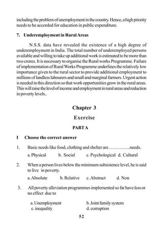 52
includingtheproblemofunemploymentinthecountry.Hence,ahighpriority
needs to be accorded for education in public expenditure.
7. Underemployment in RuralAreas
N.S.S. data have revealed the existence of a high degree of
underemployment in India. The total number of underemployed persons
availableandwillingtotakeupadditionalworkisestimatedtobemorethan
two crores. It is necessary to organise the Rural works Programme. Failure
ofimplementationofRuralWorksProgrammeunderlinestherelativelylow
importance given to the rural sector to provide additional employment to
millionsoflandlesslabourersandsmallandmarginalfarmers.Urgentaction
isneededinthisdirectionsothatworkopportunitiesgrowintheruralareas.
Thiswillraisethelevelofincomeandemploymentinruralareasandreduction
inpovertylevels..
Chapter 3
Exercise
PARTA
I Choose the correct answer
1. Basic needs like food, clothing and shelter are …………..needs.
a.Physical b. Social c. Psychological d. Cultural
2. Whenapersonlivesbelowtheminimumsubsistencelevel,heissaid
to live in poverty.
a.Absolute b. Relative c.Abstract d. Non
3. Allpovertyalleviationprogrammesimplementedsofarhavelessor
no effect due to
a.Unemployment b.Jointfamilysystem
c.inequality d.corruption
 