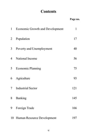 Contents
Page no.
1 Economic Growth and Development 1
2 Population 17
3 Poverty and Unemployment 40
4 National Income 56
5 Economic Planning 75
6 Agriculture 93
7 Industrial Sector 121
8 Banking 145
9 Foreign Trade 166
10 Human Resource Development 197
vi
 