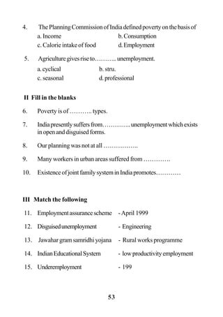 53
4. ThePlanningCommissionofIndiadefinedpovertyonthebasisof
a. Income b.Consumption
c. Calorie intake of food d.Employment
5. Agriculturegivesriseto………..unemployment.
a.cyclical b. stru.
c. seasonal d.professional
II Fill in the blanks
6. Poverty is of ……….. types.
7. Indiapresentlysuffersfrom…………..unemploymentwhichexists
inopenanddisguisedforms.
8. Our planning was not at all ……………..
9. Many workers in urban areas suffered from ………….
10. ExistenceofjointfamilysysteminIndiapromotes…………
III Match the following
11. Employmentassurancescheme -April 1999
12. Disguisedunemployment - Engineering
13. Jawahargramsamridhiyojana - Rural works programme
14. IndianEducationalSystem - lowproductivityemployment
15. Underemployment - 199
 