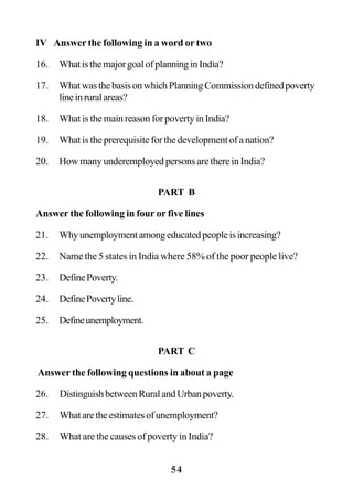 54
IV Answer the following in a word or two
16. WhatisthemajorgoalofplanninginIndia?
17. WhatwasthebasisonwhichPlanningCommissiondefinedpoverty
lineinruralareas?
18. What is the main reason for poverty in India?
19. What is the prerequisite for the development of a nation?
20. How many underemployed persons are there in India?
PART B
Answer the following in four or five lines
21. Whyunemploymentamongeducatedpeopleisincreasing?
22. Name the 5 states in India where 58% of the poor people live?
23. DefinePoverty.
24. DefinePovertyline.
25. Defineunemployment.
PART C
Answer the following questions in about a page
26. DistinguishbetweenRuralandUrbanpoverty.
27. Whataretheestimatesofunemployment?
28. What are the causes of poverty in India?
 