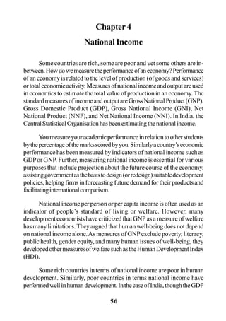 56
Chapter 4
National Income
Some countries are rich, some are poor and yet some others are in-
between.Howdowemeasuretheperformanceofaneconomy?Performance
of an economy is related to the level of production (of goods and services)
ortotaleconomicactivity.Measuresofnationalincomeandoutputareused
in economics to estimate the total value of production in an economy. The
standardmeasuresofincomeandoutputareGrossNationalProduct(GNP),
Gross Domestic Product (GDP), Gross National Income (GNI), Net
National Product (NNP), and Net National Income (NNI). In India, the
CentralStatisticalOrganisationhasbeenestimatingthenationalincome.
Youmeasureyouracademicperformanceinrelationtootherstudents
bythepercentageofthemarksscoredbyyou.Similarlyacountry’seconomic
performance has been measured by indicators of national income such as
GDPor GNP. Further, measuring national income is essential for various
purposes that include projection about the future course of the economy,
assistinggovernmentasthebasistodesign(orredesign)suitabledevelopment
policies, helping firms in forecasting future demand for their products and
facilitatinginternationalcomparison.
National income per person or per capita income is often used as an
indicator of people’s standard of living or welfare. However, many
development economists have criticized that GNP as a measure of welfare
hasmanylimitations.Theyarguedthathumanwell-beingdoesnotdepend
on national income alone.As measures of GNPexclude poverty, literacy,
public health, gender equity, and many human issues of well-being, they
developedothermeasuresofwelfaresuchastheHumanDevelopmentIndex
(HDI).
Some rich countries in terms of national income are poor in human
development. Similarly, poor countries in terms national income have
performedwellinhumandevelopment.InthecaseofIndia,thoughtheGDP
 