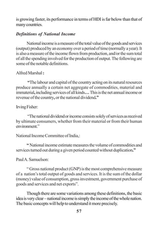57
is growing faster, its performance in terms of HDI is far below than that of
manycountries.
Definitions of National Income
Nationalincomeisameasureofthetotalvalueofthegoodsandservices
(output)producedbyaneconomyoveraperiodoftime(normallyayear).It
isalsoameasureoftheincomeflownfromproduction,and/orthesumtotal
ofallthespendinginvolvedfortheproductionofoutput.Thefollowingare
someofthenotabledefinitions.
AlfredMarshal:
“Thelabourandcapitalofthecountryactingonitsnaturalresources
produce annually a certain net aggregate of commodities, material and
immaterial,includingservicesofallkinds…Thisisthenetannualincomeor
revenueofthecountry,orthenationaldividend.”
IrvingFisher:
“Thenationaldividendorincomeconsistssolelyofservicesasreceived
by ultimate consumers, whether from their material or from their human
environment.”
NationalIncomeCommitteeofIndia,:
“Nationalincomeestimatemeasuresthevolumeofcommoditiesand
servicesturnedoutduringagivenperiodcountedwithoutduplication.”
PaulA.Samuelson:
“ Gross national product (GNP) is the most comprehensive measure
of a nation’s total output of goods and services. It is the sum of the dollar
(money)valueofconsumption,grossinvestment,governmentpurchaseof
goods and services and net exports”.
Though there are some variations among these definitions, the basic
ideaisveryclear–nationalincomeissimplytheincomeofthewholenation.
The basic concepts will help to understand it more precisely.
 