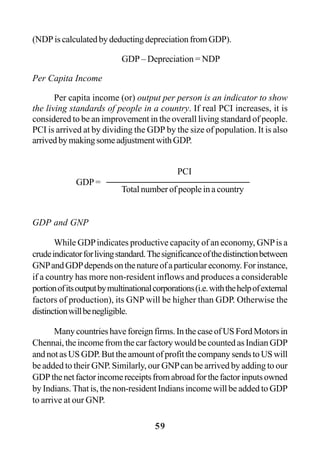 59
(NDPiscalculatedbydeductingdepreciationfromGDP).
GDP – Depreciation = NDP
Per Capita Income
Per capita income (or) output per person is an indicator to show
the living standards of people in a country. If real PCI increases, it is
considered to be an improvement in the overall living standard of people.
PCI is arrived at by dividing the GDP by the size of population. It is also
arrivedbymakingsomeadjustmentwithGDP.
GDP and GNP
While GDPindicates productive capacity of an economy, GNPis a
crudeindicatorforlivingstandard.Thesignificanceofthedistinctionbetween
GNPandGDPdependsonthenatureofaparticulareconomy.Forinstance,
if a country has more non-resident inflows and produces a considerable
portionofitsoutputbymultinationalcorporations(i.e.withthehelpofexternal
factors of production), its GNP will be higher than GDP. Otherwise the
distinctionwillbenegligible.
Manycountrieshaveforeignfirms.InthecaseofUSFordMotorsin
Chennai,theincomefromthecarfactorywouldbecountedasIndianGDP
andnotasUSGDP.ButtheamountofprofitthecompanysendstoUSwill
be added to their GNP. Similarly, our GNPcan be arrived by adding to our
GDPthenetfactorincomereceiptsfromabroadforthefactorinputsowned
by Indians. That is, the non-resident Indians income will be added to GDP
to arrive at our GNP.
GDP =
PCI
Total number of people in a country
 