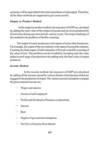 64
economywillbeequivalenttothetotalexpenditureortotaloutput.Therefore,
all the three methods are supposed to give same results.
Output or Product Method
Intheoutputorproductmethod,themeasuresofGDParecalculated
by adding the total value of the output (of goods and services) produced by
all activities during any time period, such as a year.The major challenge of
thismethodistheproblemofdouble-counting.
Theoutputofmanybusinessesistheinputsofsomeotherbusinesses.
Forexample,theoutputofthetyreindustryistheinputofracingbikeindustry.
Countingthefinaloutputofbothindustrieswillresultindouble-countingof
the value of tyre. This problem can be avoided by including only the value
addedateachstageofproductionorbyaddingonlythefinalvalueofoutput
produced.
Income Method
In the income method, the measures of GDP are calculated
byaddingalltheincomeearnedbyvariousfactorsofproductionwhichare
engagedintheproductionofoutput.Thevariousincomesincludedtocompute
thegrossnationalincomeare:
Wages and salaries
Incomeofself-employed
Profitsanddividendsofbusinesscorporations
Interest
Rent
Surplusofgovernmententerprises
Net flow of income from abroad
 