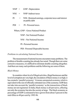 66
NNP = GNP - Depreciation
NNI = NNP -Indirect taxes
PI = NNI - Retained earnings, corporate taxes and interest
on public debt
PDI = PI - Personal taxes.
Where, GNP – Gross National Product
NNP - Net National Product
NNI - Net National Income
PI - Personal Income
PDI - Personal Disposable Income
Problems in calculating National Income
Themeasurementofnationalincomeencountersmanyproblems.The
problem of double-counting has already bee noted. Though there are some
corrective measures, it is difficult to eliminate double-counting altogether.
And there are many such problems and the following are some of them.
Black Money
Incountrieswherelevelofillegalactivities,illegalbusinessesandthe
levelofcorruptionareveryhigh,thecirculationofblackmoneyissohigh,it
has created a ‘parallel economy’. It means unreported economy which is
equivalenttothesizeofofficiallyestimatedsizeoftheeconomy.GDPdoes
not take into account the ‘parallel economy’ as the transactions of black
money are not registered. In India, black money is all-pervasive, affecting
not only the economy but also the society at large. The black economy as
percentage of GDP is estimated to have grown from about 3 percent in the
mid-fifties to 40 per cent by 1995-96.
 
