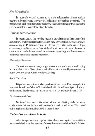 67
Non-Monetization
In most of the rural economy, considerable portion of transactions
occurs informally and they are called as non-monetized economy. The
presenceofsuchnon-monetaryeconomyindevelopingcountrieskeepsthe
GDPestimatesatlowerlevelthantheactual.
Growing Service Sector
In recent years, the service sector is growing faster than that of the
agriculturalandindustrialsectors.Manynewserviceslikebusinessprocess
outsourcing (BPO) have come up. However, value addition in legal
consultancy,healthservices,financialandbusinessservicesandtheservice
sector as a whole is not based on accurate reporting and hence under-
estimatedinnationalincomemeasures.
Household Services
Thenationalincomeanalysisignoresdomesticwork,andhousekeeping
and social services. Most of such valuable work rendered by our women at
homedoesnotenterournationalaccounting.
Social Services
It ignores volunteer and unpaid social services. For example, the
wonderfulservicesofMotherTeresaisinvaluableformillionsofpoor,destitute,
orphans and the diseased but at the same time not included in our GDP.
Environmental Cost
National income estimation does not distinguish between
environmental-friendlyandenvironmental-hazardousindustries.Thecostof
pollutingindustriesisnotincludedintheestimate.
National Income Series in India
Afterindependence,aregularnationalaccountssystemwasinitiated
inthemid-sixties.Indiansystemofnationalaccountstatistics(NAS)follows
 