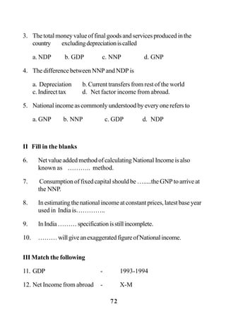 72
3. The total money value of final goods and services produced in the
country excludingdepreciationiscalled
a. NDP b. GDP c. NNP d. GNP
4. The difference between NNP and NDP is
a. Depreciation b. Current transfers from rest of the world
c. Indirect tax d. Net factor income from abroad.
5. National income as commonly understood by every one refers to
a. GNP b. NNP c. GDP d. NDP
II Fill in the blanks
6. Net value added method of calculating National Income is also
known as ……….. method.
7. Consumption of fixed capital should be ….....the GNP to arrive at
the NNP.
8. Inestimatingthenationalincomeatconstantprices,latestbaseyear
used in India is…………..
9. InIndia………specificationisstillincomplete.
10. ………willgiveanexaggeratedfigureofNationalincome.
III Match the following
11. GDP - 1993-1994
12. Net Income from abroad - X-M
 