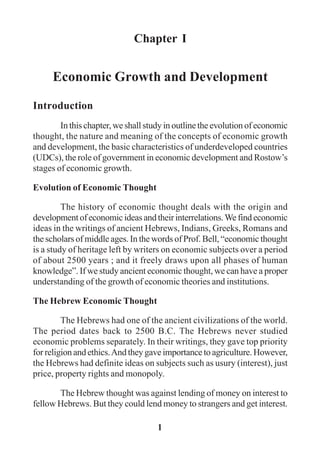 1
Chapter I
Economic Growth and Development
Introduction
In this chapter, we shall study in outline the evolution of economic
thought, the nature and meaning of the concepts of economic growth
and development, the basic characteristics of underdeveloped countries
(UDCs), the role of government in economic development and Rostow’s
stages of economic growth.
Evolution of Economic Thought
The history of economic thought deals with the origin and
developmentofeconomicideasandtheirinterrelations.Wefindeconomic
ideas in the writings of ancient Hebrews, Indians, Greeks, Romans and
the scholars of middle ages. In the words of Prof. Bell, “economic thought
is a study of heritage left by writers on economic subjects over a period
of about 2500 years ; and it freely draws upon all phases of human
knowledge”. If we study ancient economic thought, we can have a proper
understanding of the growth of economic theories and institutions.
The Hebrew Economic Thought
The Hebrews had one of the ancient civilizations of the world.
The period dates back to 2500 B.C. The Hebrews never studied
economic problems separately. In their writings, they gave top priority
for religion and ethics.And they gave importance to agriculture. However,
the Hebrews had definite ideas on subjects such as usury (interest), just
price, property rights and monopoly.
The Hebrew thought was against lending of money on interest to
fellow Hebrews. But they could lend money to strangers and get interest.
 