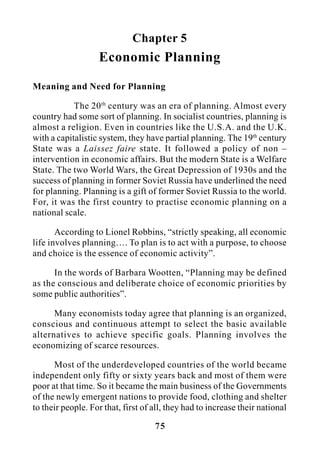 75
Chapter 5
Economic Planning
Meaning and Need for Planning
The 20th
century was an era of planning. Almost every
country had some sort of planning. In socialist countries, planning is
almost a religion. Even in countries like the U.S.A. and the U.K.
with a capitalistic system, they have partial planning. The 19th
century
State was a Laissez faire state. It followed a policy of non –
intervention in economic affairs. But the modern State is a Welfare
State. The two World Wars, the Great Depression of 1930s and the
success of planning in former Soviet Russia have underlined the need
for planning. Planning is a gift of former Soviet Russia to the world.
For, it was the first country to practise economic planning on a
national scale.
According to Lionel Robbins, “strictly speaking, all economic
life involves planning…. To plan is to act with a purpose, to choose
and choice is the essence of economic activity”.
In the words of Barbara Wootten, “Planning may be defined
as the conscious and deliberate choice of economic priorities by
some public authorities”.
Many economists today agree that planning is an organized,
conscious and continuous attempt to select the basic available
alternatives to achieve specific goals. Planning involves the
economizing of scarce resources.
Most of the underdeveloped countries of the world became
independent only fifty or sixty years back and most of them were
poor at that time. So it became the main business of the Governments
of the newly emergent nations to provide food, clothing and shelter
to their people. For that, first of all, they had to increase their national
 