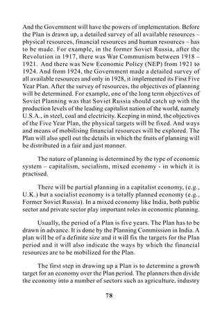 78
And the Government will have the powers of implementation. Before
the Plan is drawn up, a detailed survey of all available resources –
physical resources, financial resources and human resources – has
to be made. For example, in the former Soviet Russia, after the
Revolution in 1917, there was War Communism between 1918 –
1921. And there was New Economic Policy (NEP) from 1921 to
1924. And from 1924, the Government made a detailed survey of
all available resources and only in 1928, it implemented its First Five
Year Plan. After the survey of resources, the objectives of planning
will be determined. For example, one of the long term objectives of
Soviet Planning was that Soviet Russia should catch up with the
production levels of the leading capitalist nation of the world, namely
U.S.A., in steel, coal and electricity. Keeping in mind, the objectives
of the Five Year Plan, the physical targets will be fixed. And ways
and means of mobilising financial resources will be explored. The
Plan will also spell out the details in which the fruits of planning will
be distributed in a fair and just manner.
The nature of planning is determined by the type of economic
system – capitalism, socialism, mixed economy - in which it is
practised.
There will be partial planning in a capitalist economy, (e.g.,
U.K.) but a socialist economy is a totally planned economy (e.g.,
Former Soviet Russia). In a mixed economy like India, both public
sector and private sector play important roles in economic planning.
Usually, the period of a Plan is five years. The Plan has to be
drawn in advance. It is done by the Planning Commission in India. A
plan will be of a definite size and it will fix the targets for the Plan
period and it will also indicate the ways by which the financial
resources are to be mobilized for the Plan.
The first step in drawing up a Plan is to determine a growth
target for an economy over the Plan period. The planners then divide
the economy into a number of sectors such as agriculture, industry
 
