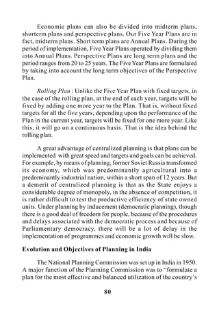 80
Economic plans can also be divided into midterm plans,
shorterm plans and perspective plans. Our Five Year Plans are in
fact, midterm plans. Short term plans are Annual Plans. During the
period of implementation, Five Year Plans operated by dividing them
into Annual Plans. Perspective Plans are long term plans and the
period ranges from 20 to 25 years. The Five Year Plans are formulated
by taking into account the long term objectives of the Perspective
Plan.
Rolling Plan : Unlike the Five Year Plan with fixed targets, in
the case of the rolling plan, at the end of each year, targets will be
fixed by adding one more year to the Plan. That is, without fixed
targets for all the five years, depending upon the performance of the
Plan in the current year, targets will be fixed for one more year. Like
this, it will go on a continuous basis. That is the idea behind the
rolling plan.
A great advantage of centralized planning is that plans can be
implemented with great speed and targets and goals can be achieved.
For example, by means of planning, former Soviet Russia transformed
its economy, which was predominantly agricultural into a
predominantly industrial nation, within a short span of 12 years. But
a demerit of centralized planning is that as the State enjoys a
considerable degree of monopoly, in the absence of competition, it
is rather difficult to test the productive efficiency of state owned
units. Under planning by inducement (democratic planning), though
there is a good deal of freedom for people, because of the procedures
and delays associated with the democratic process and because of
Parliamentary democracy, there will be a lot of delay in the
implementation of programmes and economic growth will be slow.
Evolution and Objectives of Planning in India
The National Planning Commission was set up in India in 1950.
A major function of the Planning Commission was to “formulate a
plan for the most effective and balanced utilization of the country’s
 