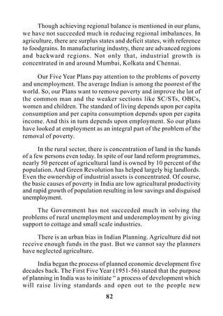 82
Though achieving regional balance is mentioned in our plans,
we have not succeeded much in reducing regional imbalances. In
agriculture, there are surplus states and deficit states, with reference
to foodgrains. In manufacturing industry, there are advanced regions
and backward regions. Not only that, industrial growth is
concentrated in and around Mumbai, Kolkata and Chennai.
Our Five Year Plans pay attention to the problems of poverty
and unemployment. The average Indian is among the poorest of the
world. So, our Plans want to remove poverty and improve the lot of
the common man and the weaker sections like SC/STs, OBCs,
women and children. The standard of living depends upon per capita
consumption and per capita consumption depends upon per capita
income. And this in turn depends upon employment. So our plans
have looked at employment as an integral part of the problem of the
removal of poverty.
In the rural sector, there is concentration of land in the hands
of a few persons even today. In spite of our land reform programmes,
nearly 50 percent of agricultural land is owned by 10 percent of the
population. And Green Revolution has helped largely big landlords.
Even the ownership of industrial assets is concentrated. Of course,
the basic causes of poverty in India are low agricultural productivity
and rapid growth of population resulting in low savings and disguised
unemployment.
The Government has not succeeded much in solving the
problems of rural unemployment and underemployment by giving
support to cottage and small scale industries.
There is an urban bias in Indian Planning. Agriculture did not
receive enough funds in the past. But we cannot say the planners
have neglected agriculture.
India began the process of planned economic development five
decades back. The First Five Year (1951-56) stated that the purpose
of planning in India was to initiate “ a process of development which
will raise living standards and open out to the people new
 