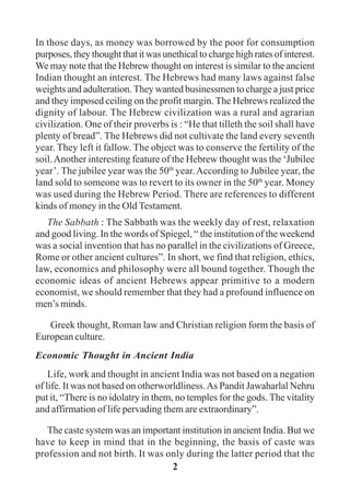 2
In those days, as money was borrowed by the poor for consumption
purposes, they thought that it was unethical to charge high rates of interest.
We may note that the Hebrew thought on interest is similar to the ancient
Indian thought an interest. The Hebrews had many laws against false
weights and adulteration. They wanted businessmen to charge a just price
and they imposed ceiling on the profit margin. The Hebrews realized the
dignity of labour. The Hebrew civilization was a rural and agrarian
civilization. One of their proverbs is : “He that tilleth the soil shall have
plenty of bread”. The Hebrews did not cultivate the land every seventh
year. They left it fallow. The object was to conserve the fertility of the
soil.Another interesting feature of the Hebrew thought was the ‘Jubilee
year’. The jubilee year was the 50th
year.According to Jubilee year, the
land sold to someone was to revert to its owner in the 50th
year. Money
was used during the Hebrew Period. There are references to different
kinds of money in the Old Testament.
The Sabbath : The Sabbath was the weekly day of rest, relaxation
and good living. In the words of Spiegel, “ the institution of the weekend
was a social invention that has no parallel in the civilizations of Greece,
Rome or other ancient cultures”. In short, we find that religion, ethics,
law, economics and philosophy were all bound together. Though the
economic ideas of ancient Hebrews appear primitive to a modern
economist, we should remember that they had a profound influence on
men’s minds.
Greek thought, Roman law and Christian religion form the basis of
European culture.
Economic Thought in Ancient India
Life, work and thought in ancient India was not based on a negation
of life. It was not based on otherworldliness.As Pandit Jawaharlal Nehru
put it, “There is no idolatry in them, no temples for the gods. The vitality
and affirmation of life pervading them are extraordinary”.
The caste system was an important institution in ancient India. But we
have to keep in mind that in the beginning, the basis of caste was
profession and not birth. It was only during the latter period that the
 
