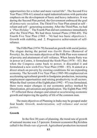 83
opportunities for a richer and more varied life”. The Second Five
Year Plan (1956-61) aimed at rapid industrialization with particular
emphasis on the development of basic and heavy industries. It was
during the Second Plan period, the Government embraced the goal
of democratic socialism. The Third Five Year Plan aimed at self –
reliant and self – generating economy. After the Third Plan, we had
a “Plan Holiday”. The Fourth Plan did not commence immediately
after the Third Plan. We had three Annual Plans (1966-69). The
Fourth Five Year Plan (1969 – 74) had two basic objectives:1.
Growth with stability, and 2. Progressive achievement of self-
reliance.
The Fifth Plan (1974-79) focused on growth with social justice.
The slogan during the period was Garibi Hatao (Removal of
Poverty). So, the two main objectives of the Fifth Plan were removal
of poverty and attainment of self–reliance. When Janata Party was
in power at Centre, it formulated the Sixth Plan (1978 – 83). But
when the Congress came back to power, it discarded it and
formulated a new sixth Five Year Plan (1980 – 85). It aimed at a
direct attack on poverty by creating conditions for an expanding
economy. The Seventh Five Year Plan (1985-90) emphasized on
accelerating agricultural growth in foodgrains production, increasing
employment opportunities and raising productivity in all sectors.
When the final version of the Eighth plan (1992 – 97) was formulated,
there were major changes in our economic policy marked by
liberalization, privatization and globalization. The Eighth Plan 1992
– 97 reflected these changes and aimed at accelerating economic
growth and improving the quality of life of the common man.
The main objectives of Planning in India may be grouped under
four heads: Growth, modernization, self–reliance and social
justice.
Growth
In the first 30 years of planning, the trend rate of growth
of national income was 3.5 percent. Eminent economist Raj Krishna
called it the Hindu rate of growth. Agricultural production increased
 