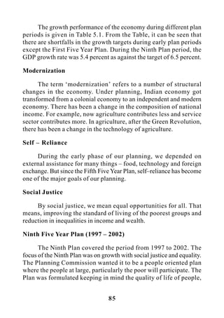85
The growth performance of the economy during different plan
periods is given in Table 5.1. From the Table, it can be seen that
there are shortfalls in the growth targets during early plan periods
except the First Five Year Plan. During the Ninth Plan period, the
GDP growth rate was 5.4 percent as against the target of 6.5 percent.
Modernization
The term ‘modernization’ refers to a number of structural
changes in the economy. Under planning, Indian economy got
transformed from a colonial economy to an independent and modern
economy. There has been a change in the composition of national
income. For example, now agriculture contributes less and service
sector contributes more. In agriculture, after the Green Revolution,
there has been a change in the technology of agriculture.
Self – Reliance
During the early phase of our planning, we depended on
external assistance for many things – food, technology and foreign
exchange. But since the Fifth Five Year Plan, self–reliance has become
one of the major goals of our planning.
Social Justice
By social justice, we mean equal opportunities for all. That
means, improving the standard of living of the poorest groups and
reduction in inequalities in income and wealth.
Ninth Five Year Plan (1997 – 2002)
The Ninth Plan covered the period from 1997 to 2002. The
focus of the Ninth Plan was on growth with social justice and equality.
The Planning Commission wanted it to be a people oriented plan
where the people at large, particularly the poor will participate. The
Plan was formulated keeping in mind the quality of life of people,
 