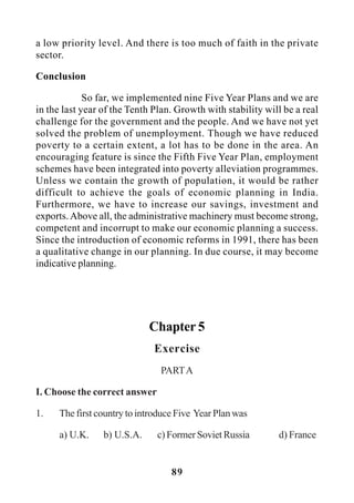 89
a low priority level. And there is too much of faith in the private
sector.
Conclusion
So far, we implemented nine Five Year Plans and we are
in the last year of the Tenth Plan. Growth with stability will be a real
challenge for the government and the people. And we have not yet
solved the problem of unemployment. Though we have reduced
poverty to a certain extent, a lot has to be done in the area. An
encouraging feature is since the Fifth Five Year Plan, employment
schemes have been integrated into poverty alleviation programmes.
Unless we contain the growth of population, it would be rather
difficult to achieve the goals of economic planning in India.
Furthermore, we have to increase our savings, investment and
exports. Above all, the administrative machinery must become strong,
competent and incorrupt to make our economic planning a success.
Since the introduction of economic reforms in 1991, there has been
a qualitative change in our planning. In due course, it may become
indicative planning.
Chapter 5
Exercise
PARTA
I. Choose the correct answer
1. The first country to introduce Five Year Plan was
a) U.K. b) U.S.A. c) Former Soviet Russia d) France
 