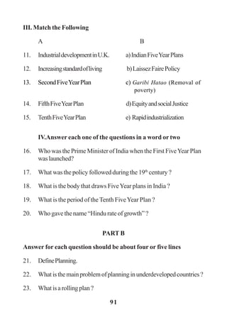 91
III. Match the Following
A B
11. IndustrialdevelopmentinU.K. a)IndianFiveYearPlans
12. Increasingstandardofliving b)LaissezFairePolicy
13. SecondFiveYearPlan c) Garibi Hatao (Removal of
poverty)
14. FifthFiveYearPlan d)EquityandsocialJustice
15. TenthFiveYearPlan e) Rapidindustrialization
IV.Answer each one of the questions in a word or two
16. Who was the Prime Minister of India when the First FiveYear Plan
waslaunched?
17. What was the policy followed during the 19th
century ?
18. What is the body that draws FiveYear plans in India ?
19. What is the period of theTenth FiveYear Plan ?
20. Who gave the name “Hindu rate of growth” ?
PART B
Answer for each question should be about four or five lines
21. DefinePlanning.
22. Whatisthemainproblemofplanninginunderdevelopedcountries?
23. Whatisarollingplan?
 