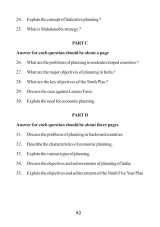 92
24. ExplaintheconceptofIndicativeplanning?
25. WhatisMahalanobisstrategy?
PART C
Answer for each question should be about a page
26. Whataretheproblemsofplanninginunderdevelopedcountries?
27. What are the major objectives of planning in India ?
28. What are the key objectives of theTenth Plan ?
29. Discuss the case against Laissez Faire.
30. Explaintheneedforeconomicplanning.
PART D
Answer for each question should be about three pages
31. Discusstheproblemsofplanninginbackwardcountries.
32. Describethecharacteristicsofeconomicplanning.
33. Explainthevarioustypesofplanning.
34. DiscusstheobjectivesandachievementsofplanningofIndia.
35. ExplaintheobjectivesandachievementsoftheNinthFiveYearPlan
 