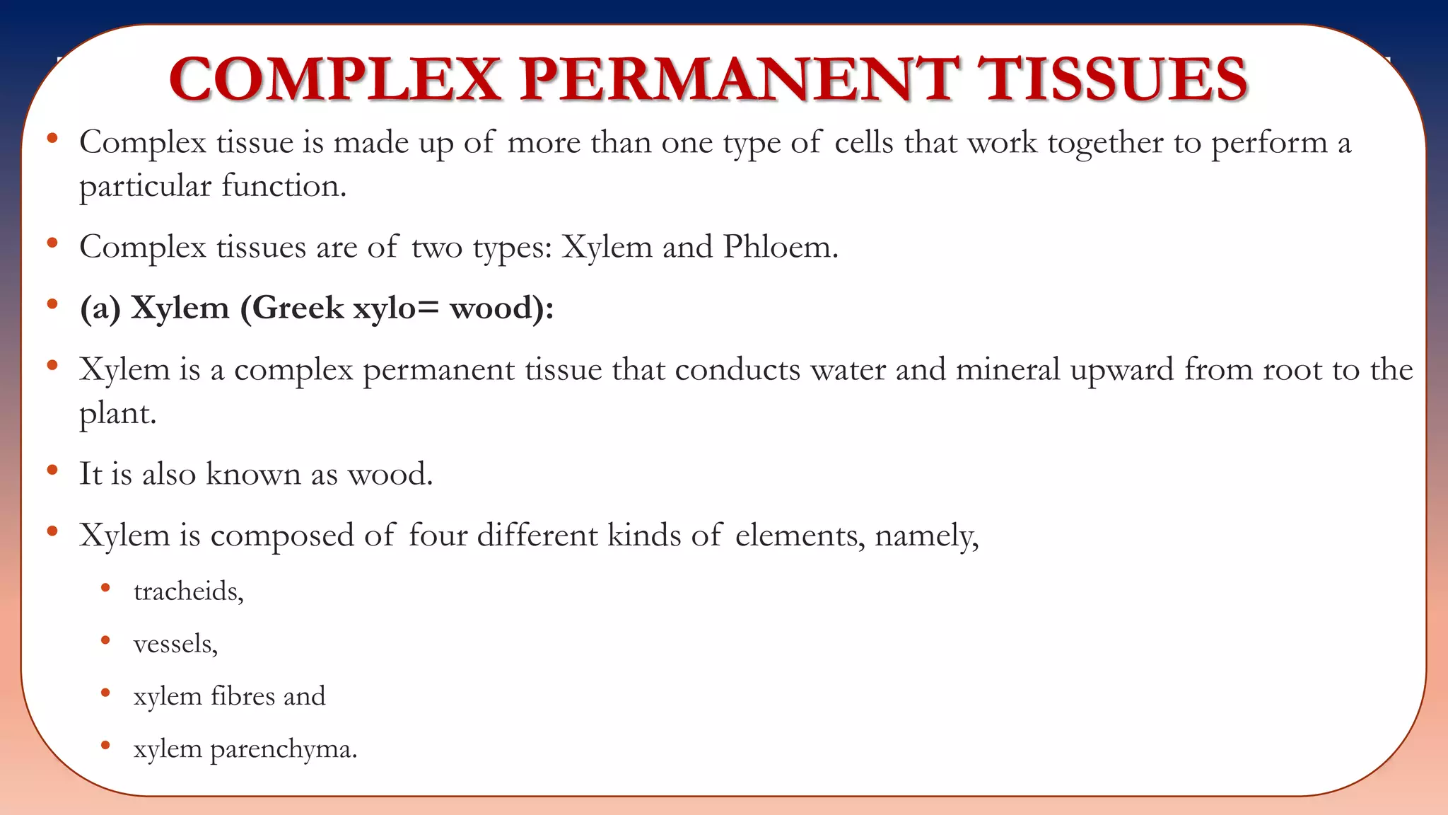 COMPLEX PERMANENT TISSUES
• Complex tissue is made up of more than one type of cells that work together to perform a
particular function.
• Complex tissues are of two types: Xylem and Phloem.
• (a) Xylem (Greek xylo= wood):
• Xylem is a complex permanent tissue that conducts water and mineral upward from root to the
plant.
• It is also known as wood.
• Xylem is composed of four different kinds of elements, namely,
• tracheids,
• vessels,
• xylem fibres and
• xylem parenchyma.
 