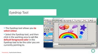 Eyedrop Tool
12
 The Eyedrop tool allows you to
select colour.
 Select the Eyedrop tool, and then
click in the working area to set the
default foreground color in the
Eyedrop tool to be the color you are
currently pointing to.
Presented by : Nuzhat Ibrahim Memon
 