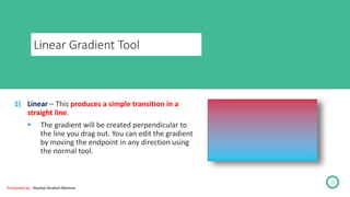 Linear Gradient Tool
Presented by : Nuzhat Ibrahim Memon
14
1) Linear – This produces a simple transition in a
straight line.
 The gradient will be created perpendicular to
the line you drag out. You can edit the gradient
by moving the endpoint in any direction using
the normal tool.
 