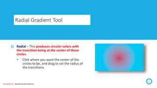 Radial Gradient Tool
15
2) Radial – This produces circular colors with
the transition being at the center of those
circles.
 Click where you want the center of the
circles to be, and drag to set the radius of
the transitions.
Presented by : Nuzhat Ibrahim Memon
 