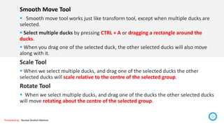 Presented by : Nuzhat Ibrahim Memon
20
Smooth Move Tool
 Smooth move tool works just like transform tool, except when multiple ducks are
selected.
 Select multiple ducks by pressing CTRL + A or dragging a rectangle around the
ducks.
 When you drag one of the selected duck, the other selected ducks will also move
along with it.
Scale Tool
 When we select multiple ducks, and drag one of the selected ducks the other
selected ducks will scale relative to the centre of the selected group.
Rotate Tool
 When we select multiple ducks, and drag one of the ducks the other selected ducks
will move rotating about the centre of the selected group.
 