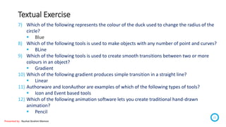 Textual Exercise
Presented by : Nuzhat Ibrahim Memon
22
7) Which of the following represents the colour of the duck used to change the radius of the
circle?
 Blue
8) Which of the following tools is used to make objects with any number of point and curves?
 BLine
9) Which of the following tools is used to create smooth transitions between two or more
colours in an object?
 Gradient
10) Which of the following gradient produces simple transition in a straight line?
 Linear
11) Authorware and IconAuthor are examples of which of the following types of tools?
 Icon and Event based tools
12) Which of the following animation software lets you create traditional hand-drawn
animation?
 Pencil
 