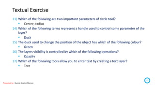 Textual Exercise
Presented by : Nuzhat Ibrahim Memon
23
13) Which of the following are two important parameters of circle tool?
 Centre, radius
14) Which of the following terms represent a handle used to control some parameter of the
layer?
 Duck
15) The duck used to change the position of the object has which of the following colour?
 Green
16) The layers visibility is controlled by which of the following operations?
 Opacity
17) Which of the following tools allow you to enter text by creating a text layer?
 Text
 